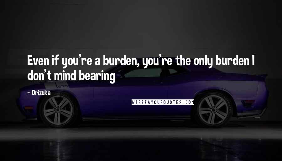 Orizuka quotes: Even if you're a burden, you're the only burden I don't mind bearing