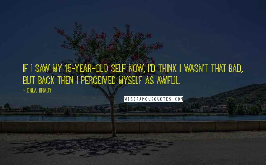 Orla Brady quotes: If I saw my 15-year-old self now, I'd think I wasn't that bad, but back then I perceived myself as awful. Orla Brady quotes: If I saw my 15-year-old self now, I'd think I wasn't that bad, but back then I perceived myself as awful.