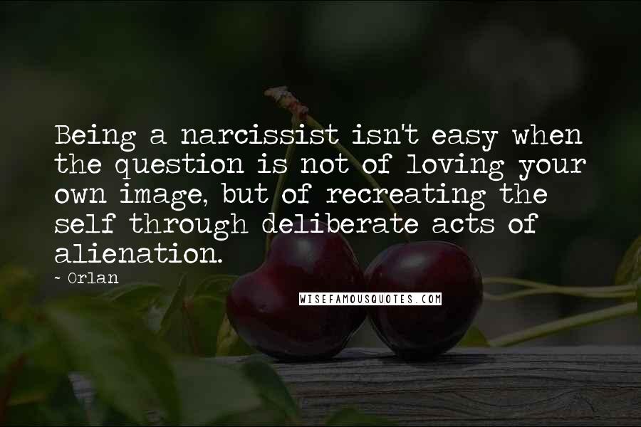 Orlan quotes: Being a narcissist isn't easy when the question is not of loving your own image, but of recreating the self through deliberate acts of alienation.