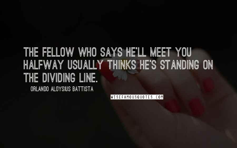 Orlando Aloysius Battista quotes: The fellow who says he'll meet you halfway usually thinks he's standing on the dividing line.