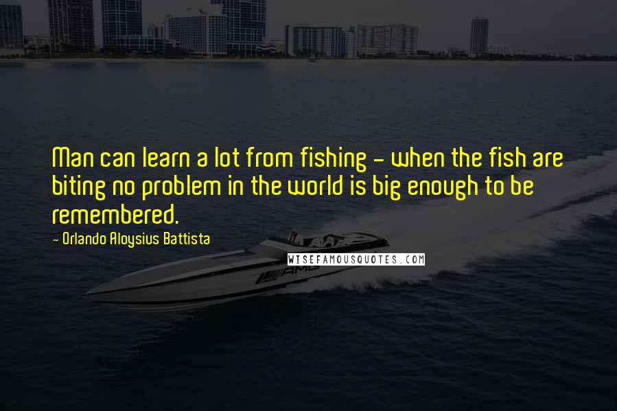 Orlando Aloysius Battista quotes: Man can learn a lot from fishing - when the fish are biting no problem in the world is big enough to be remembered.