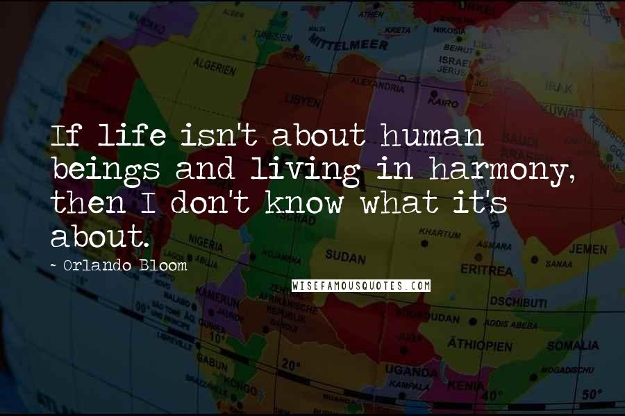 Orlando Bloom quotes: If life isn't about human beings and living in harmony, then I don't know what it's about.