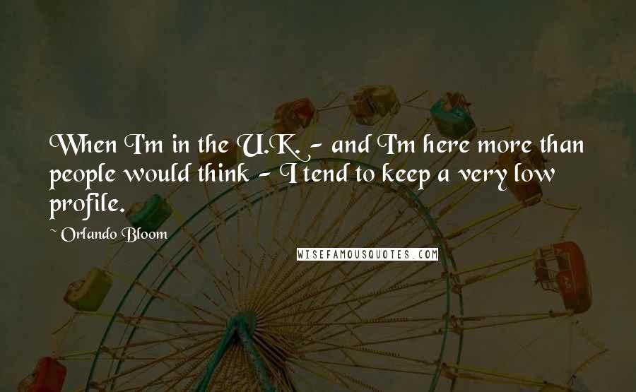 Orlando Bloom quotes: When I'm in the U.K. - and I'm here more than people would think - I tend to keep a very low profile.