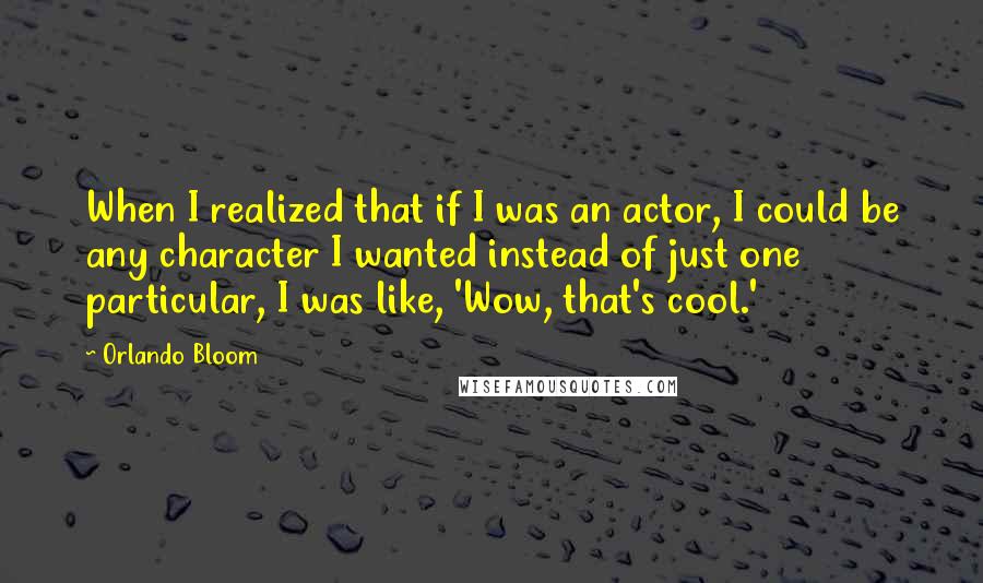 Orlando Bloom quotes: When I realized that if I was an actor, I could be any character I wanted instead of just one particular, I was like, 'Wow, that's cool.'
