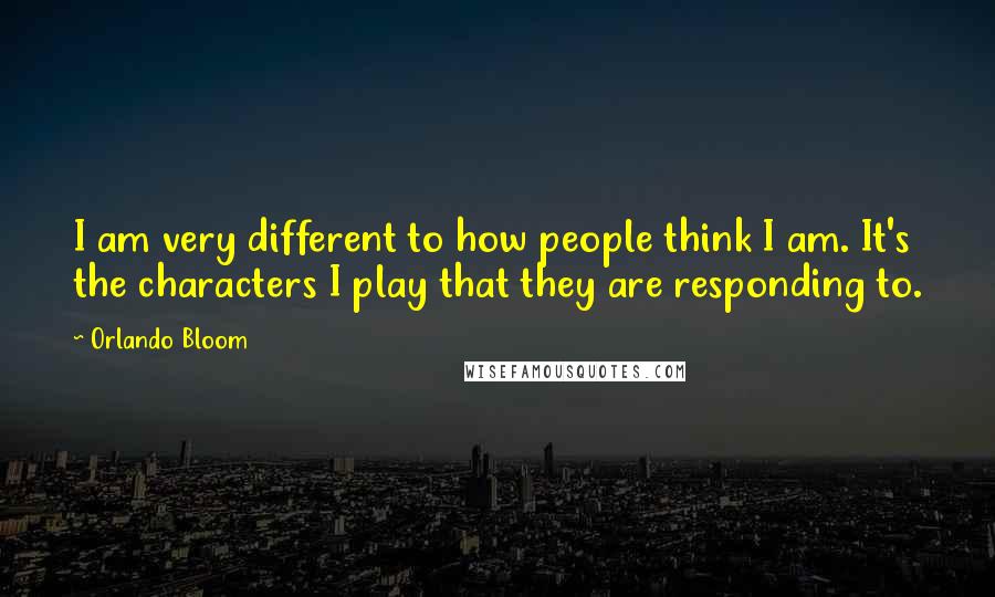 Orlando Bloom quotes: I am very different to how people think I am. It's the characters I play that they are responding to.