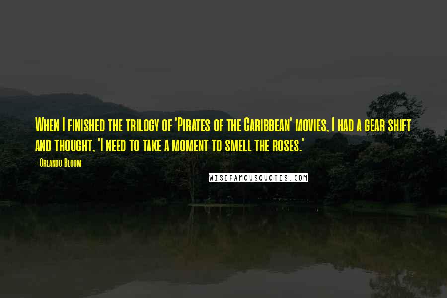 Orlando Bloom quotes: When I finished the trilogy of 'Pirates of the Caribbean' movies, I had a gear shift and thought, 'I need to take a moment to smell the roses.'