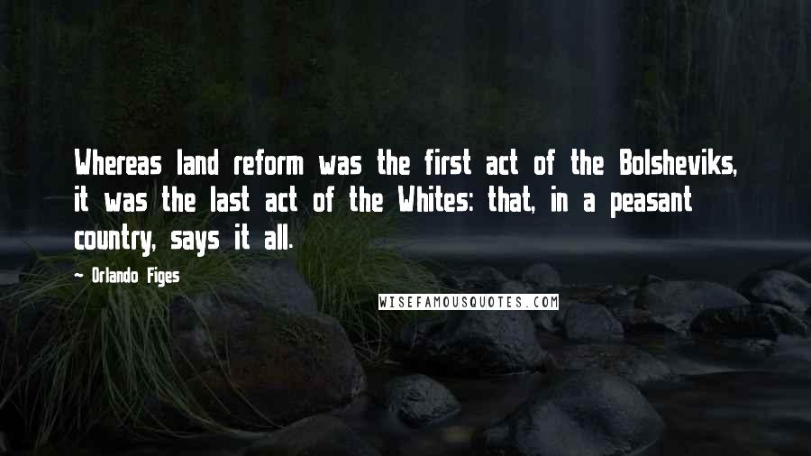 Orlando Figes quotes: Whereas land reform was the first act of the Bolsheviks, it was the last act of the Whites: that, in a peasant country, says it all. Orlando Figes quotes: Whereas land reform was the first act of the Bolsheviks, it was the last act of the Whites: that, in a peasant country, says it all.