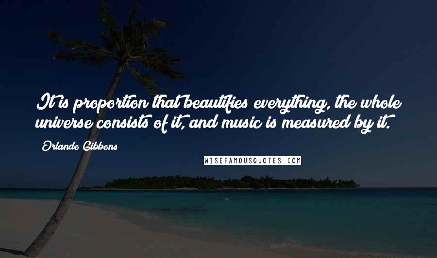 Orlando Gibbons quotes: It is proportion that beautifies everything, the whole universe consists of it, and music is measured by it. Orlando Gibbons quotes: It is proportion that beautifies everything, the whole universe consists of it, and music is measured by it.