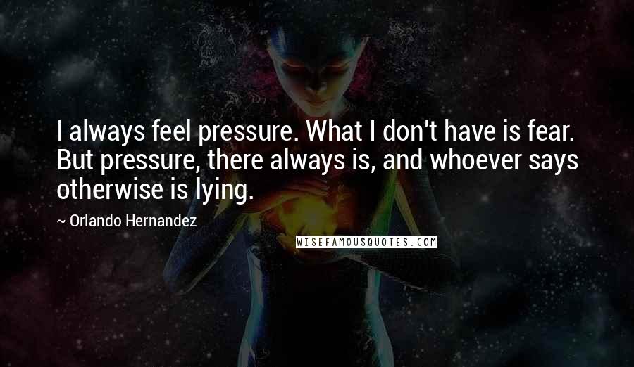 Orlando Hernandez quotes: I always feel pressure. What I don't have is fear. But pressure, there always is, and whoever says otherwise is lying.