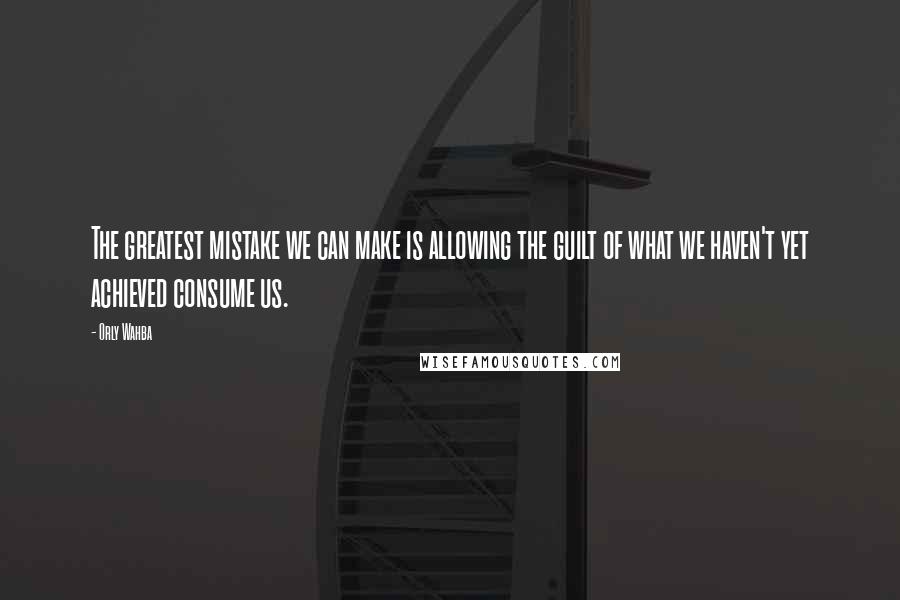 Orly Wahba quotes: The greatest mistake we can make is allowing the guilt of what we haven't yet achieved consume us.
