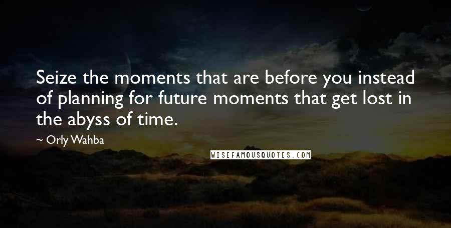Orly Wahba quotes: Seize the moments that are before you instead of planning for future moments that get lost in the abyss of time.