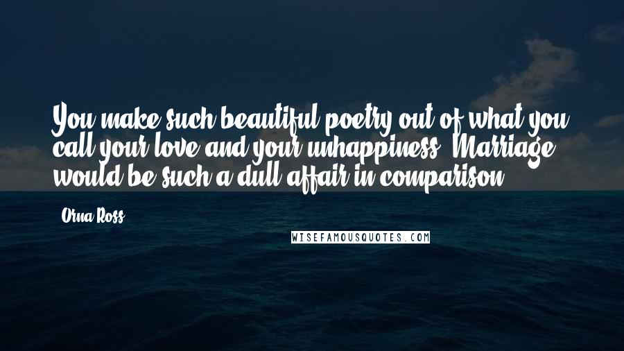 Orna Ross quotes: You make such beautiful poetry out of what you call your love and your unhappiness. Marriage would be such a dull affair in comparison.