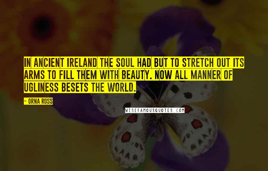 Orna Ross quotes: In ancient Ireland the soul had but to stretch out its arms to fill them with beauty. Now all manner of ugliness besets the world.