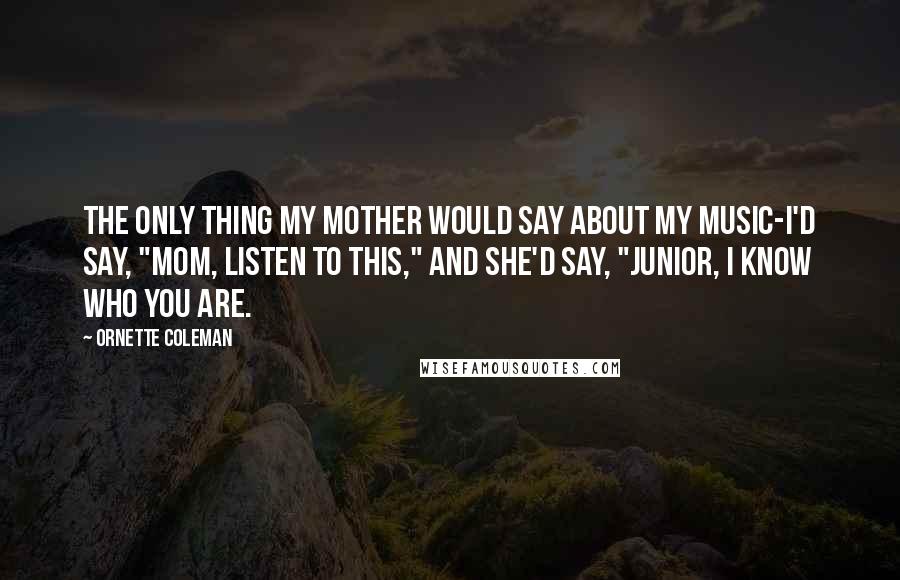 Ornette Coleman quotes: The only thing my mother would say about my music-I'd say, "Mom, listen to this," and she'd say, "Junior, I know who you are. Ornette Coleman quotes: The only thing my mother would say about my music-I'd say, "Mom, listen to this," and she'd say, "Junior, I know who you are.