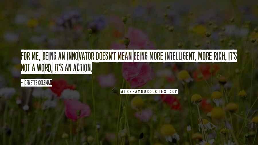 Ornette Coleman quotes: For me, being an innovator doesn't mean being more intelligent, more rich, it's not a word, it's an action. Ornette Coleman quotes: For me, being an innovator doesn't mean being more intelligent, more rich, it's not a word, it's an action.