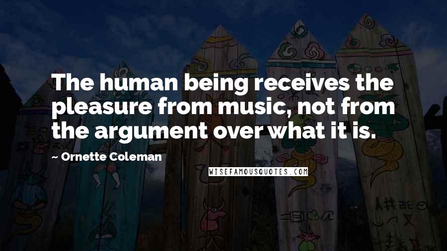 Ornette Coleman quotes: The human being receives the pleasure from music, not from the argument over what it is.