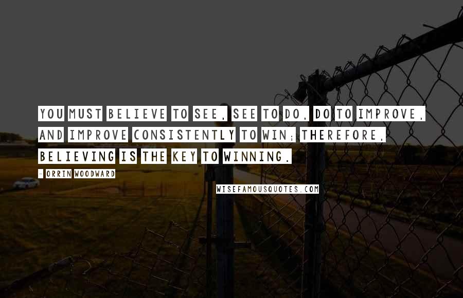 Orrin Woodward quotes: You must believe to see, see to do, do to improve, and improve consistently to win; therefore, believing is the key to winning.