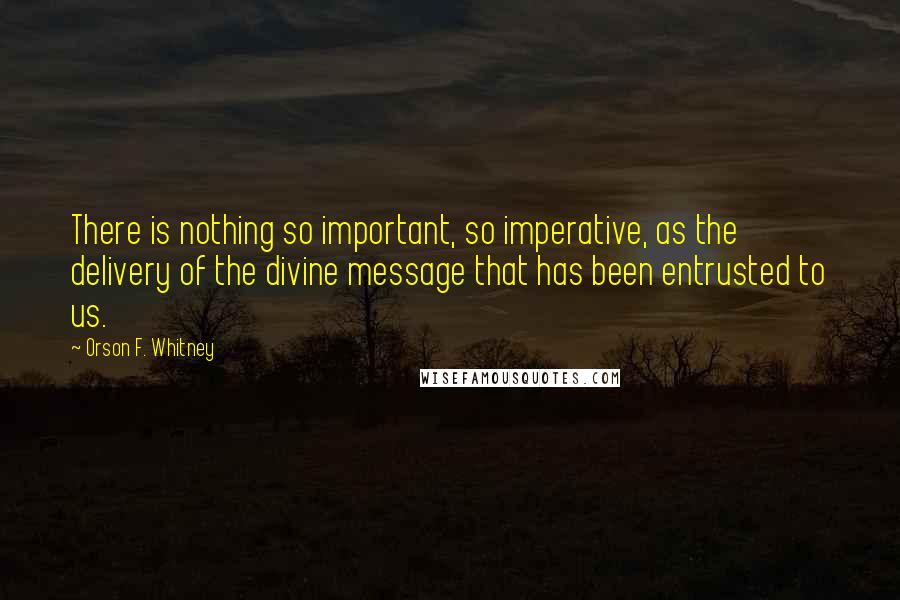 Orson F. Whitney quotes: There is nothing so important, so imperative, as the delivery of the divine message that has been entrusted to us.