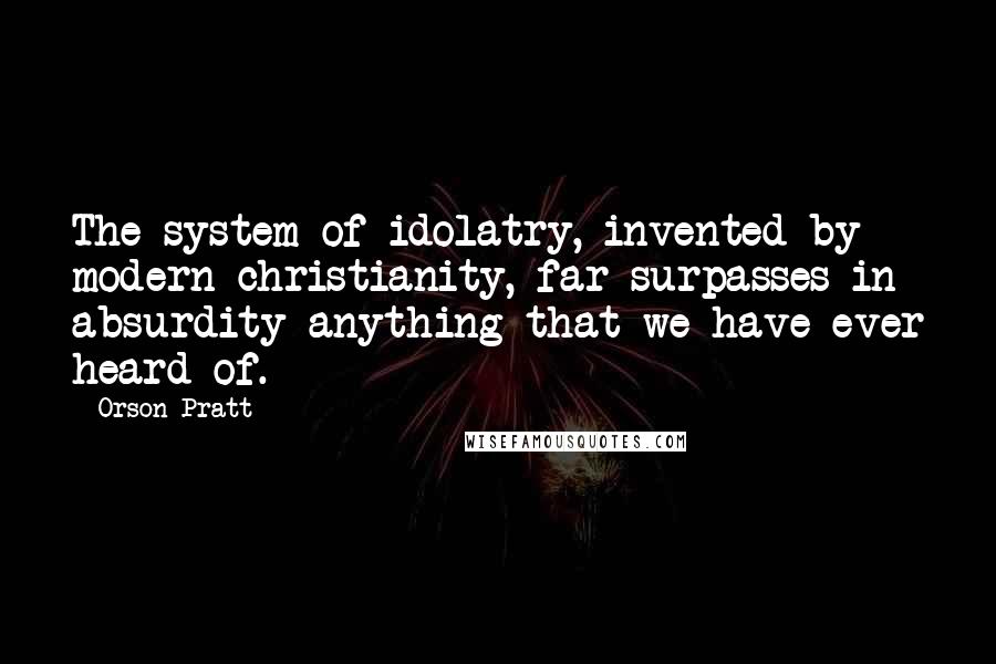 Orson Pratt quotes: The system of idolatry, invented by modern christianity, far surpasses in absurdity anything that we have ever heard of.