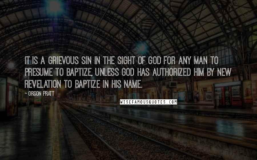 Orson Pratt quotes: It is a grievous sin in the sight of God for any man to presume to baptize, unless God has authorized him by new revelation to baptize in his name.