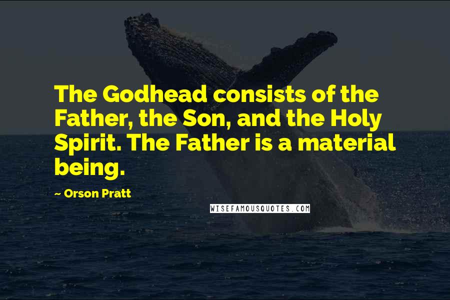 Orson Pratt quotes: The Godhead consists of the Father, the Son, and the Holy Spirit. The Father is a material being.