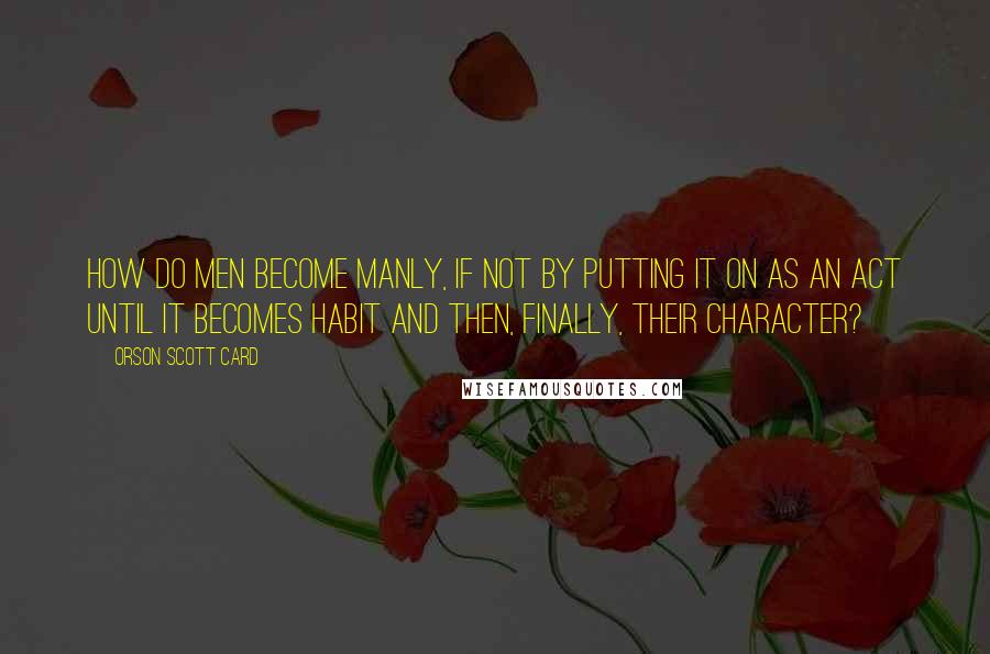 Orson Scott Card quotes: How do men become manly, if not by putting it on as an act until it becomes habit and then, finally, their character?