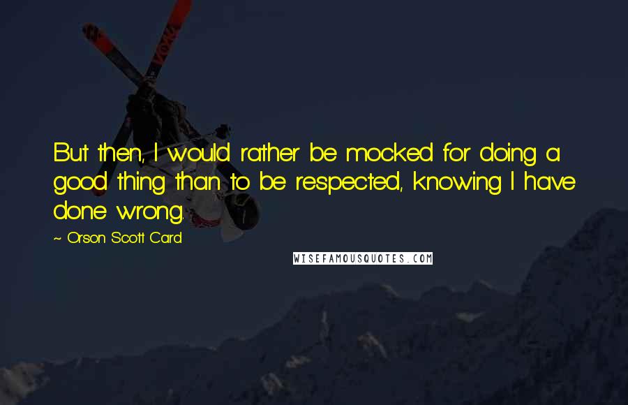 Orson Scott Card quotes: But then, I would rather be mocked for doing a good thing than to be respected, knowing I have done wrong.