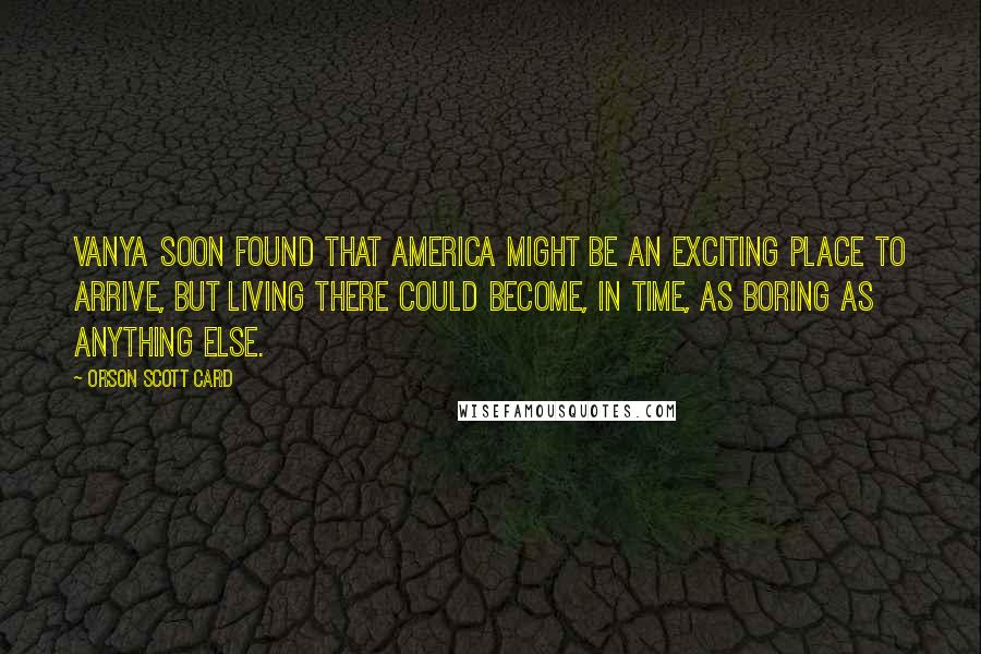 Orson Scott Card quotes: Vanya soon found that America might be an exciting place to arrive, but living there could become, in time, as boring as anything else.