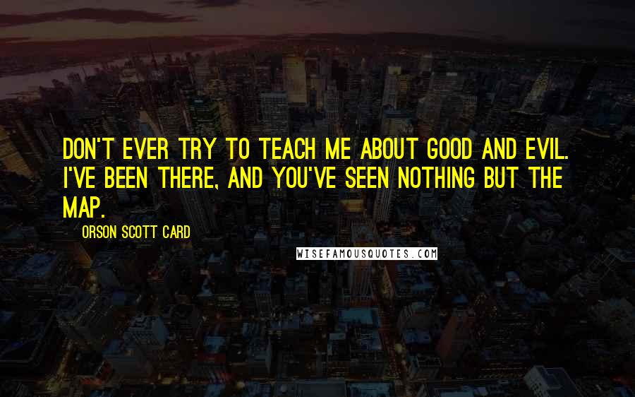 Orson Scott Card quotes: don't ever try to teach me about good and evil. I've been there, and you've seen nothing but the map.