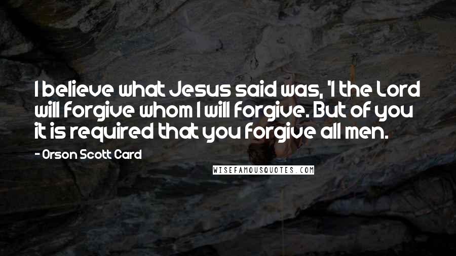 Orson Scott Card quotes: I believe what Jesus said was, 'I the Lord will forgive whom I will forgive. But of you it is required that you forgive all men.