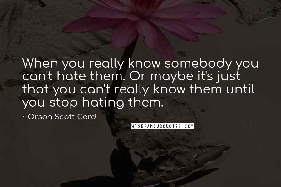 Orson Scott Card quotes: When you really know somebody you can't hate them. Or maybe it's just that you can't really know them until you stop hating them.