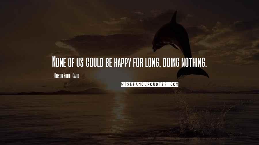 Orson Scott Card quotes: None of us could be happy for long, doing nothing.