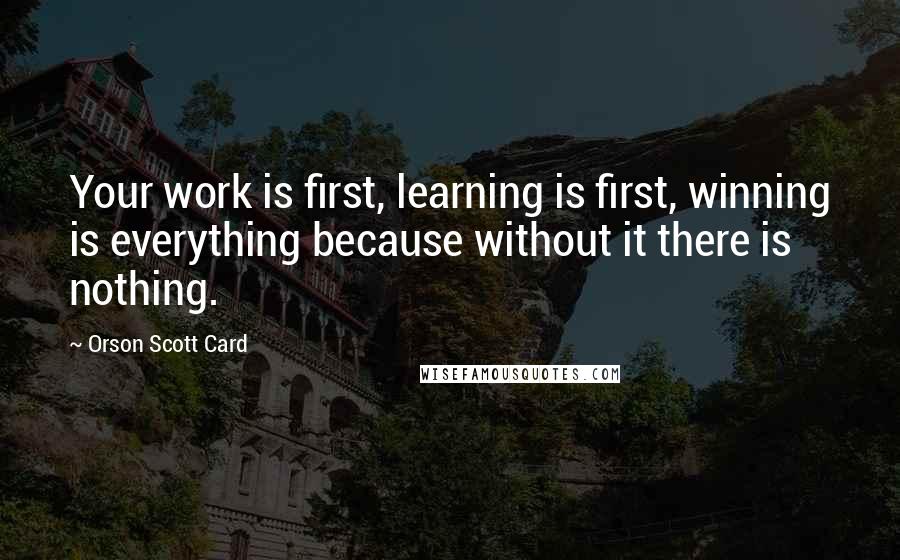 Orson Scott Card quotes: Your work is first, learning is first, winning is everything because without it there is nothing.