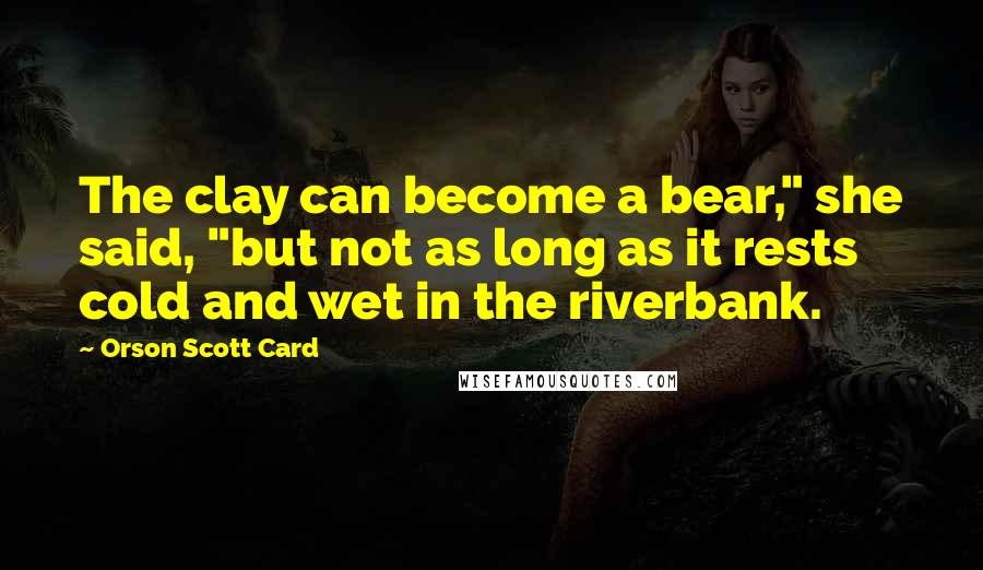 Orson Scott Card quotes: The clay can become a bear," she said, "but not as long as it rests cold and wet in the riverbank.