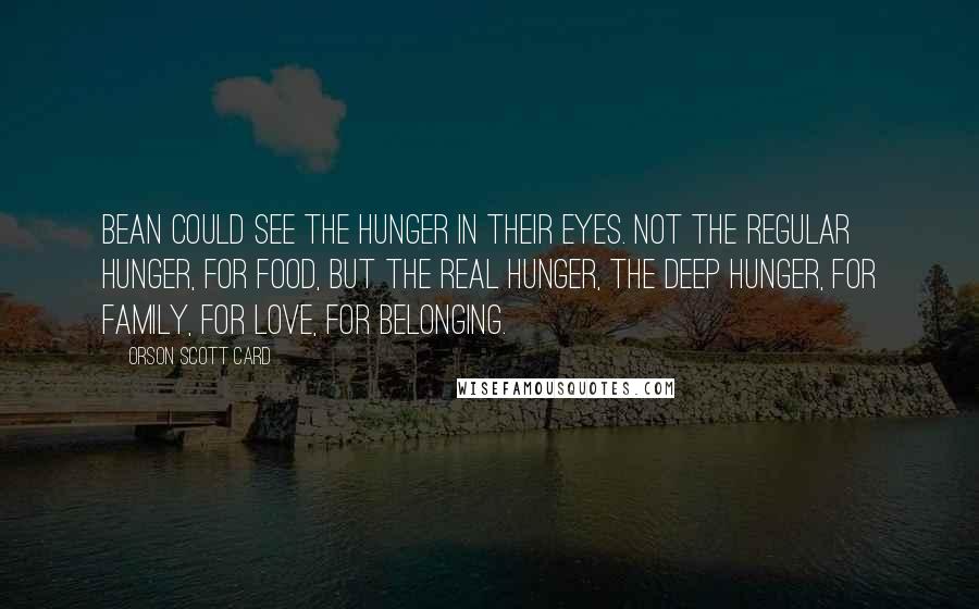 Orson Scott Card quotes: Bean could see the hunger in their eyes. Not the regular hunger, for food, but the real hunger, the deep hunger, for family, for love, for belonging.