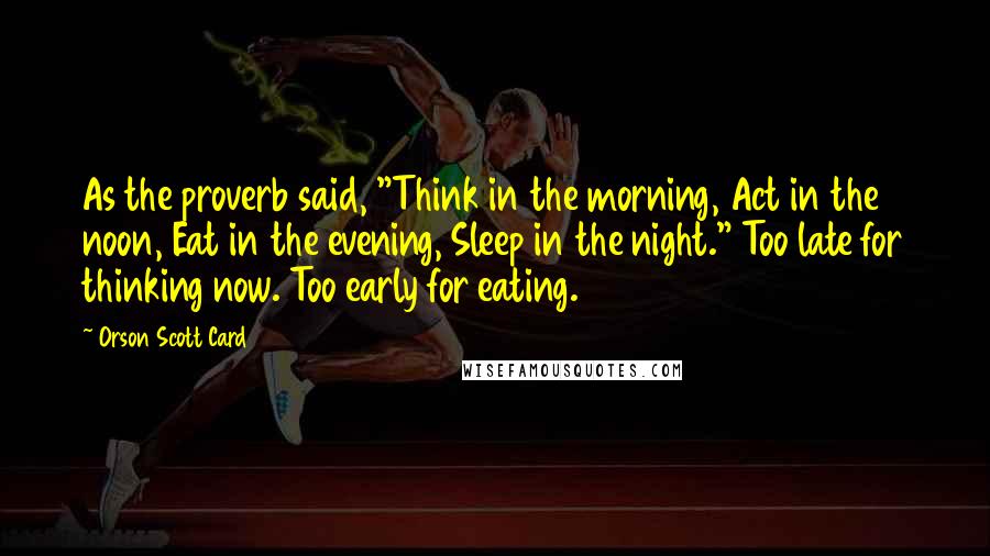Orson Scott Card quotes: As the proverb said, "Think in the morning, Act in the noon, Eat in the evening, Sleep in the night." Too late for thinking now. Too early for eating.