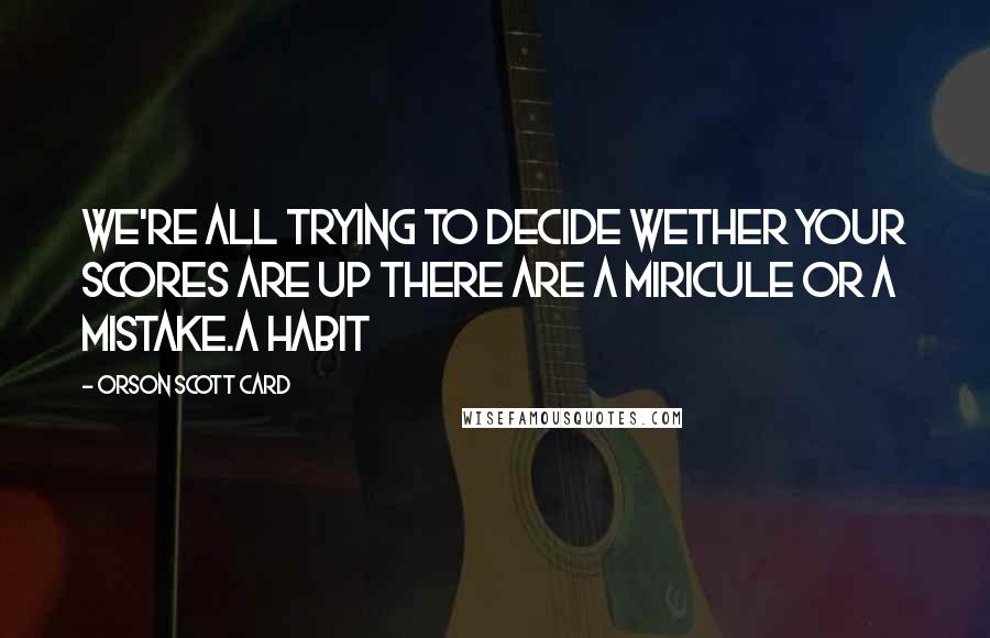 Orson Scott Card quotes: We're all trying to decide wether your scores are up there are a miricule or a mistake.a habit