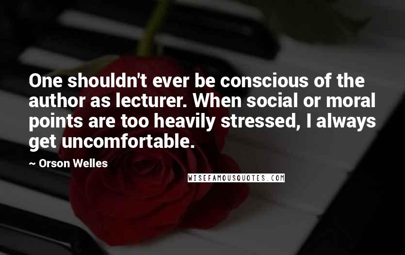 Orson Welles quotes: One shouldn't ever be conscious of the author as lecturer. When social or moral points are too heavily stressed, I always get uncomfortable. Orson Welles quotes: One shouldn't ever be conscious of the author as lecturer. When social or moral points are too heavily stressed, I always get uncomfortable.