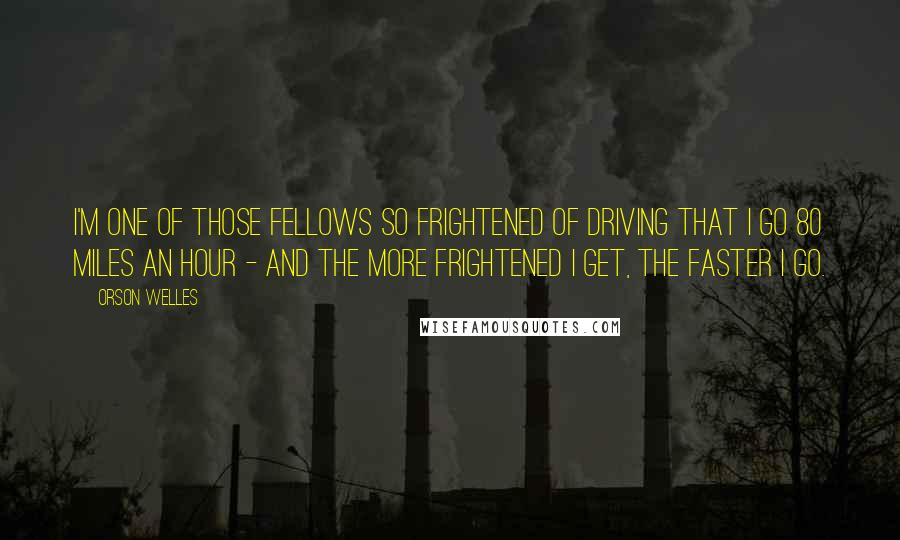 Orson Welles quotes: I'm one of those fellows so frightened of driving that I go 80 miles an hour - and the more frightened I get, the faster I go. Orson Welles quotes: I'm one of those fellows so frightened of driving that I go 80 miles an hour - and the more frightened I get, the faster I go.