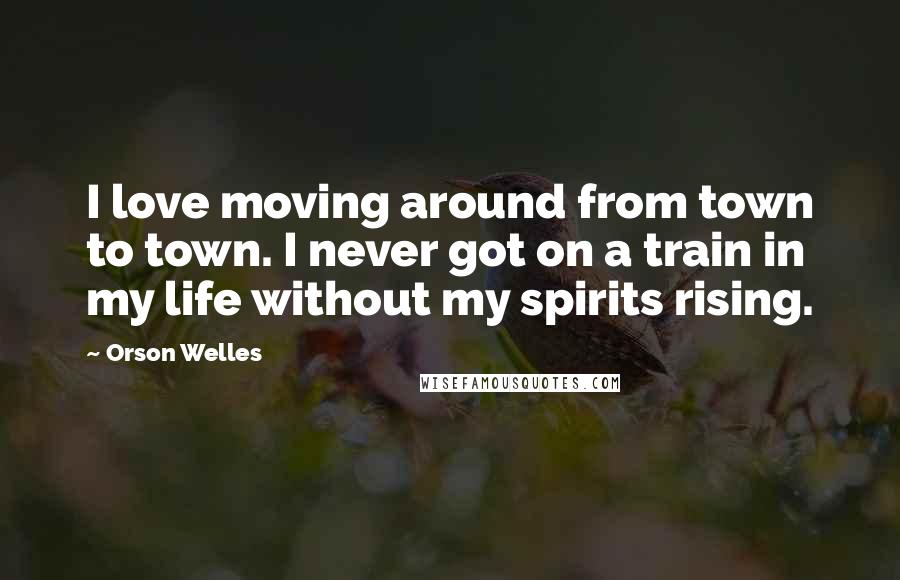 Orson Welles quotes: I love moving around from town to town. I never got on a train in my life without my spirits rising.