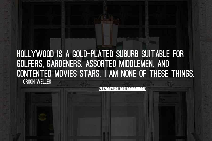 Orson Welles quotes: Hollywood is a gold-plated suburb suitable for golfers, gardeners, assorted middlemen, and contented movies stars. I am none of these things. Orson Welles quotes: Hollywood is a gold-plated suburb suitable for golfers, gardeners, assorted middlemen, and contented movies stars. I am none of these things.