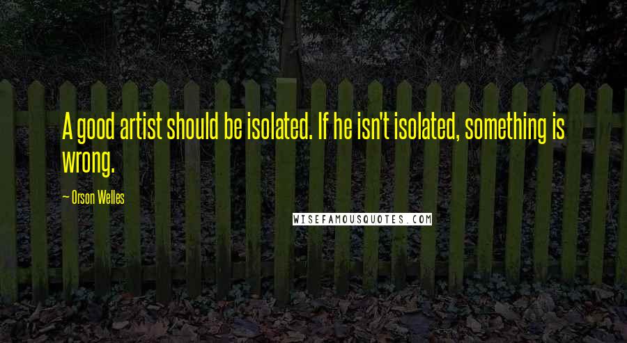 Orson Welles quotes: A good artist should be isolated. If he isn't isolated, something is wrong.