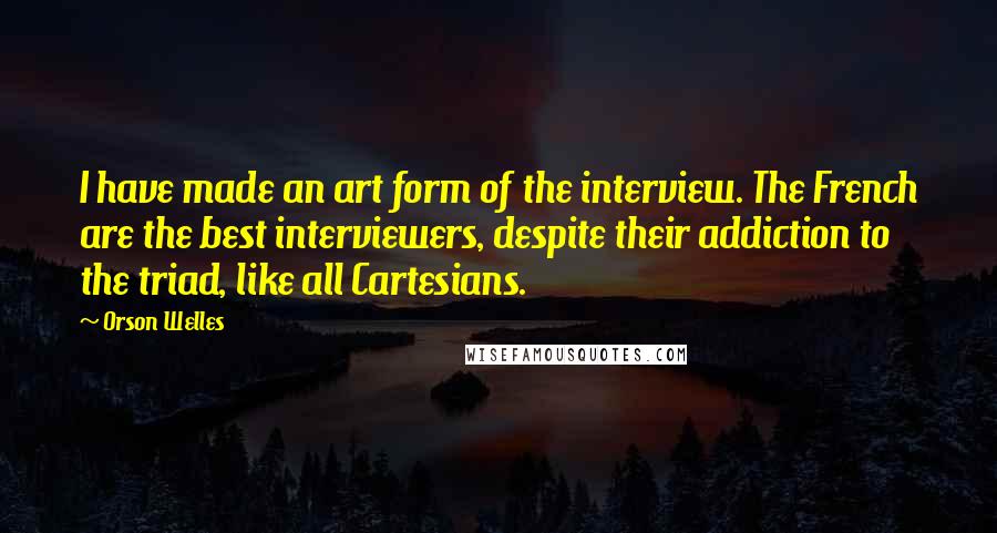 Orson Welles quotes: I have made an art form of the interview. The French are the best interviewers, despite their addiction to the triad, like all Cartesians.