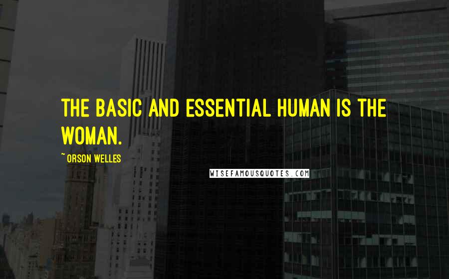 Orson Welles quotes: The basic and essential human is the woman.