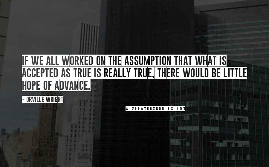 Orville Wright quotes: If we all worked on the assumption that what is accepted as true is really true, there would be little hope of advance.