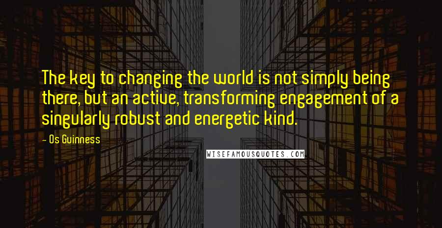 Os Guinness quotes: The key to changing the world is not simply being there, but an active, transforming engagement of a singularly robust and energetic kind.
