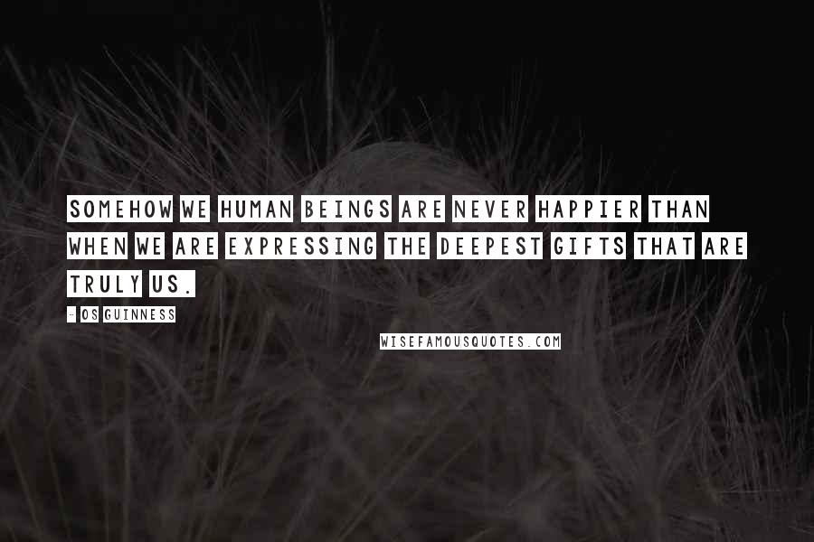 Os Guinness quotes: Somehow we human beings are never happier than when we are expressing the deepest gifts that are truly us.
