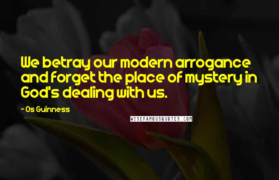 Os Guinness quotes: We betray our modern arrogance and forget the place of mystery in God's dealing with us.