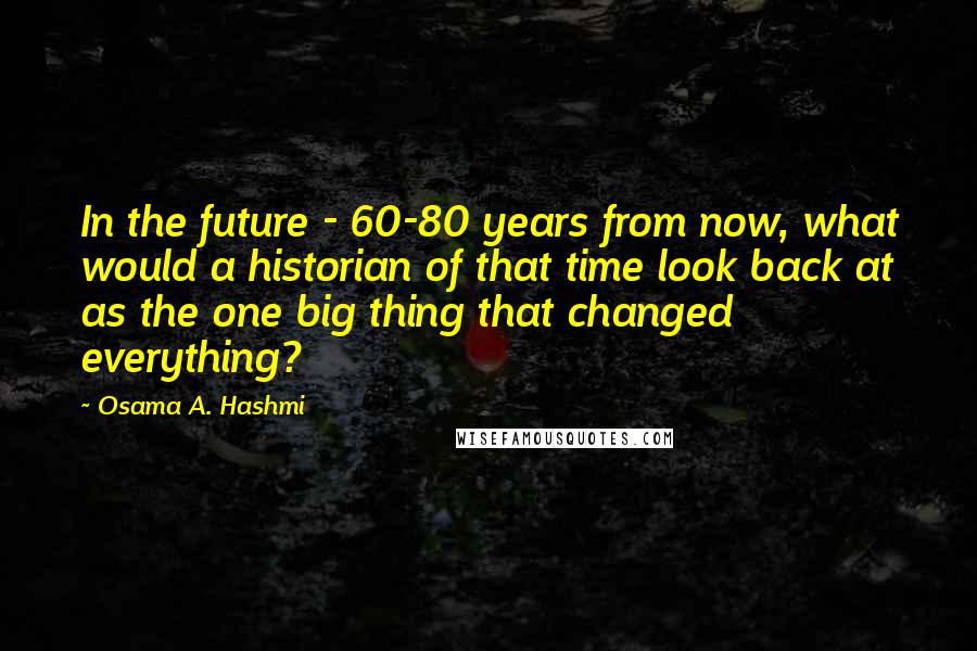 Osama A. Hashmi quotes: In the future - 60-80 years from now, what would a historian of that time look back at as the one big thing that changed everything?