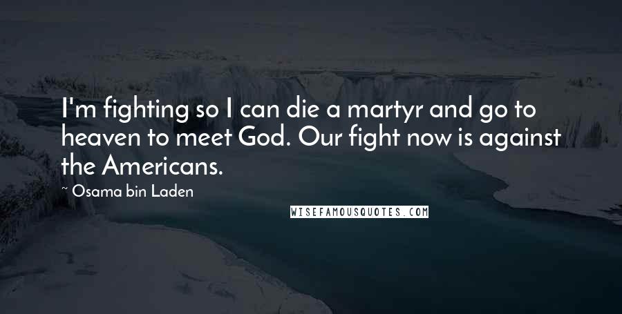 Osama Bin Laden quotes: I'm fighting so I can die a martyr and go to heaven to meet God. Our fight now is against the Americans.